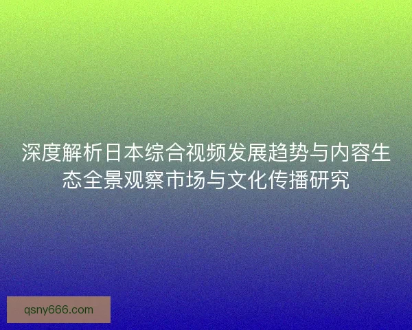 深度解析日本综合视频发展趋势与内容生态全景观察市场与文化传播研究