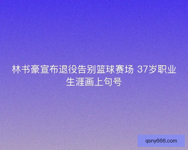 林书豪宣布退役告别篮球赛场 37岁职业生涯画上句号